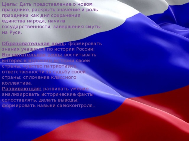 Цель:  Дать представление о новом празднике, раскрыть значение и роль праздника как дня сохранения единства народа, начала государственности, завершения смуты на Руси.   Образовательная цель :  формировать знания учащихся по истории России; Воспитательная цель:  воспитывать интерес к изучению истории своей страны, чувство патриотизма, ответственности за судьбу своей страны; сплочение классного коллектива. Развивающая:  развивать умение анализировать исторические факты сопоставлять, делать выводы; формировать навыки самоконтроля.. HD 1200×817 