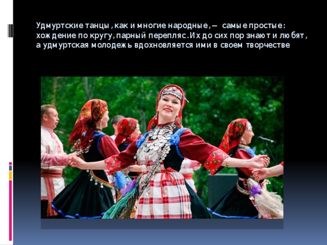 Удмуртские танцы, как и многие народные, — самые простые: хождение по кругу, парный перепляс. Их до сих пор знают и любят, а удмуртская молодежь вдохновляется ими в своем творчестве 