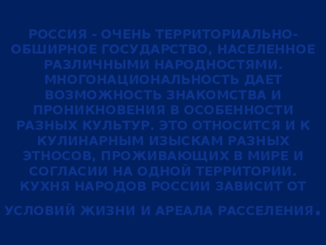 Россия - очень территориально-обширное государство, населенное различными народностями. Многонациональность дает возможность знакомства и проникновения в особенности разных культур. Это относится и к кулинарным изыскам разных этносов, проживающих в мире и согласии на одной территории. Кухня народов России зависит от условий жизни и ареала расселения . 