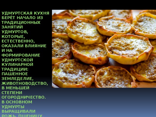Удмуртская кухня берёт начало из традиционных занятий удмуртов, которые, естественно, оказали влияние и на формирование удмуртской кулинарной традиции: пашенное земледелие, животноводство, в меньшей степени огородничество. В основном удмурты выращивали рожь, пшеницу, овес, просо, гречиху, ячмень, лен и коноплю. 