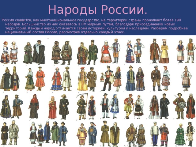 Народы России. Россия славится, как многонациональное государство, на территории страны проживает более 190 народов. Большинство из них оказалось в РФ мирным путем, благодаря присоединению новых территорий. Каждый народ отличается своей историей, культурой и наследием. Разберем подробнее национальный состав России, рассмотрев отдельно каждый этнос. 