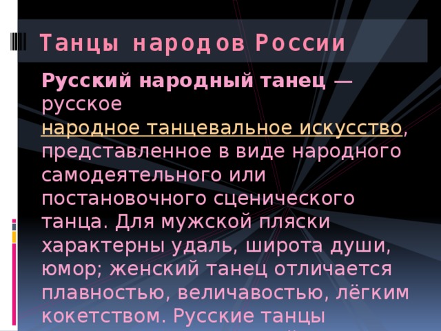 Танцы народов России Русский народный танец  — русское народное танцевальное искусство , представленное в виде народного самодеятельного или постановочного сценического танца. Для мужской пляски характерны удаль, широта души, юмор; женский танец отличается плавностью, величавостью, лёгким кокетством. Русские танцы являются неотъемлемой частью русской национальной культуры. 