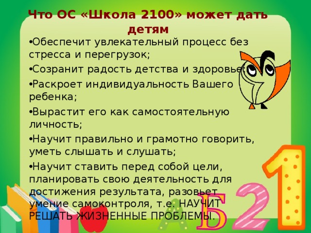 Что ОС «Школа 2100» может дать детям Обеспечит увлекательный процесс без стресса и перегрузок; Созранит радость детства и здоровье; Раскроет индивидуальность Вашего ребенка; Вырастит его как самостоятельную личность; Научит правильно и грамотно говорить, уметь слышать и слушать; Научит ставить перед собой цели, планировать свою деятельность для достижения результата, разовьет умение самоконтроля, т.е. НАУЧИТ РЕШАТЬ ЖИЗНЕННЫЕ ПРОБЛЕМЫ.   