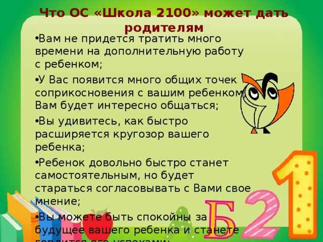 Что ОС «Школа 2100» может дать родителям Вам не придется тратить много времени на дополнительную работу с ребенком; У Вас появится много общих точек соприкосновения с вашим ребенком, Вам будет интересно общаться; Вы удивитесь, как быстро расширяется кругозор вашего ребенка; Ребенок довольно быстро станет самостоятельным, но будет стараться согласовывать с Вами свое мнение; Вы можете быть спокойны за будущее вашего ребенка и станете гордится его успехами; 