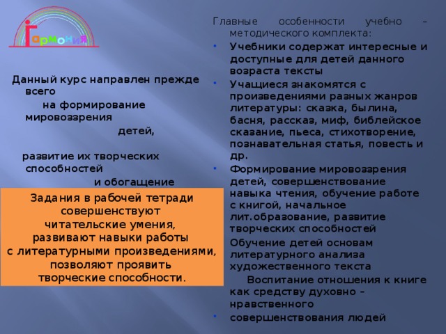 Главные особенности учебно – методического комплекта: Учебники содержат интересные и доступные для детей данного возраста тексты Учащиеся знакомятся с произведениями разных жанров литературы: сказка, былина, басня, рассказ, миф, библейское сказание, пьеса, стихотворение, познавательная статья, повесть и др. Формирование мировоззрения детей, совершенствование навыка чтения, обучение работе с книгой, начальное лит.образование, развитие творческих способностей Обучение детей основам литературного анализа  художественного текста  Воспитание отношения к книге как средству духовно – нравственного совершенствования людей  Данный курс направлен прежде всего  на формирование мировоззрения  детей,  развитие их творческих способностей  и обогащение  их умственного потенциала. Задания в рабочей тетради совершенствуют читательские умения, развивают навыки работы с литературными произведениями, позволяют проявить творческие способности. 