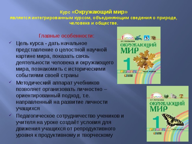 Курс «Окружающий мир»  является интегрированным курсом, объединяющим сведения о природе, человеке и обществе. Главные особенности: Цель курса - дать начальное представление о целостной научной картине мира, показать связь деятельности человека и окружающего мира, познакомить с историческими событиями своей страны Методический аппарат учебников позволяет организовать личностно – ориентированный подход, т.е. направленный на развитие личности учащихся Педагогическое сотрудничество учеников и учителя на уроке создаёт условия для движения учащихся от репродуктивного уровня к продуктивному и творческому 