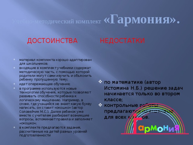 Учебно-методический комплект «Гармония». ДОСТОИНСТВА НЕДОСТАТКИ материал комплекта хорошо адаптирован для школьников; входящие в комплект учебники содержат методическую часть, с помощью которой родители могут сами изучить и объяснить ребенку пропущенную тему; идет опережающее обучение; в программе используются новые технологии обучения, которые позволяют развивать способности ребенка к логическому мышлению. Например, в слове, где учащийся не знает какую букву написать, он ставит «окошко» (автор Соловейчик М.С.). Далее ребенок уже вместе с учителем разбирает возникшие вопросы, вспоминает правила и заполняет «окошко»; в комплекте предлагаются задания, рассчитанные на детей разных уровней подготовленности по математике (автор Истомина Н.Б.) решение задач начинается только во втором классе; контрольные работы предлагаются одинаковые для всех классов. 