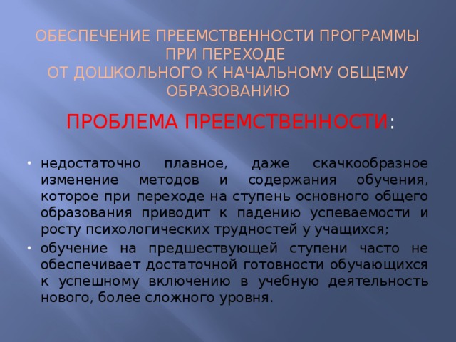 ОБЕСПЕЧЕНИЕ ПРЕЕМСТВЕННОСТИ ПРОГРАММЫ ПРИ ПЕРЕХОДЕ ОТ ДОШКОЛЬНОГО К НАЧАЛЬНОМУ ОБЩЕМУ ОБРАЗОВАНИЮ ПРОБЛЕМА ПРЕЕМСТВЕННОСТИ : недостаточно плавное, даже скачкообразное изменение методов и содержания обучения, которое при переходе на ступень основного общего образования приводит к падению успеваемости и росту психологических трудностей у учащихся; обучение на предшествующей ступени часто не обеспе­чивает достаточной готовности обучающихся к успешному включению в учебную деятельность нового, более сложного уровня. 