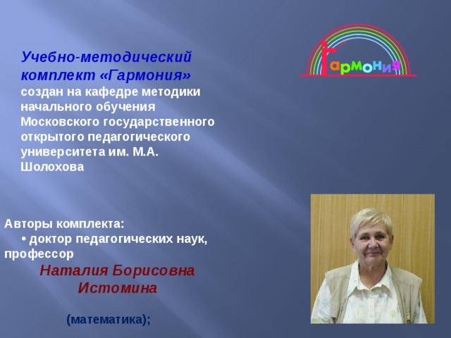 Учебно-методический комплект «Гармония»   создан на кафедре методики начального обучения Московского государственного открытого педагогического университета им. М.А. Шолохова      Авторы комплекта: • доктор педагогических наук, профессор Наталия Борисовна Истомина   (математика); 