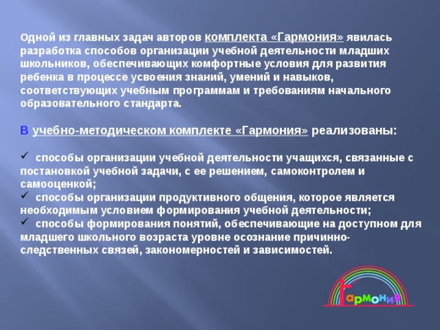 Одной из главных задач авторов комплекта «Гармония» явилась разработка способов организации учебной деятельности младших школьников, обеспечивающих комфортные условия для развития ребенка в процессе усвоения знаний, умений и навыков, соответствующих учебным программам и требованиям начального образовательного стандарта.   В  учебно-методическом комплекте «Гармония» реализованы:   способы организации учебной деятельности учащихся, связанные с постановкой учебной задачи, с ее решением, самоконтролем и самооценкой;  способы организации продуктивного общения, которое является необходимым условием формирования учебной деятельности;  способы формирования понятий, обеспечивающие на доступном для младшего школьного возраста уровне осознание причинно-следственных связей, закономерностей и зависимостей. 