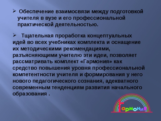  Обеспечение взаимосвязи между подготовкой учителя в вузе и его профессиональной практической деятельностью.    Тщательная проработка концептуальных идей во всех учебниках комплекта и оснащение их методическими рекомендациями, разъясняющими учителю эти идеи, позволяет рассматривать комплект «Гармония» как средство повышения уровня профессиональной компетентности учителя и формирования у него нового педагогического сознания, адекватного современным тенденциям развития начального образования . 