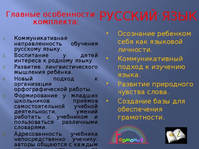 РУССКИЙ ЯЗЫК  Главные особенности комплекта: Коммуникативная направленность обучения русскому языку. Воспитание у детей интереса к родному языку. Развитие лингвистического мышления ребёнка. Новый подход к организации орфографической работы. Формирование у младших школьников приёмов самостоятельной учебной деятельности, умений работать с учебником и пользоваться различными словарями. Адресованность учебника непосредственно ученику: авторы общаются с каждым из них, что – то подсказывают, советуют, сообщают. Осознание ребенком себя как языковой личности. Коммуникативный подход к изучению языка. Развитие природного чувства слова. Создание базы для обеспечения грамотности. 