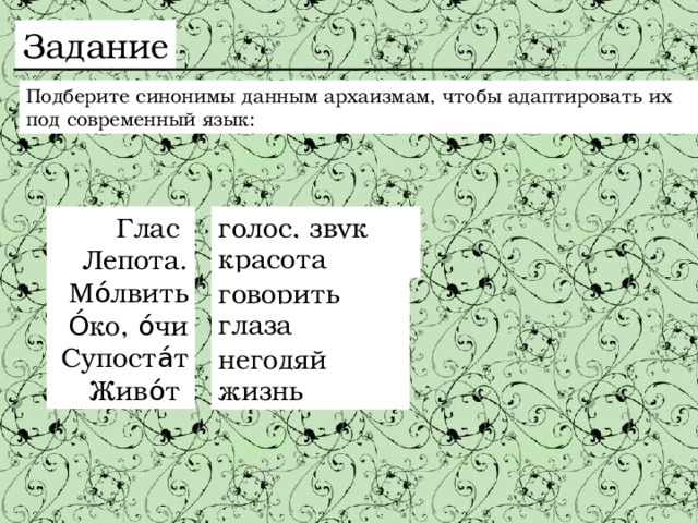 Задание Подберите синонимы данным архаизмам, чтобы адаптировать их под современный язык: Глас голос, звук Лепота. Мо́лвить О́ко, о́чи Супоста́т Живо́т красота говорить глаза негодяй жизнь 