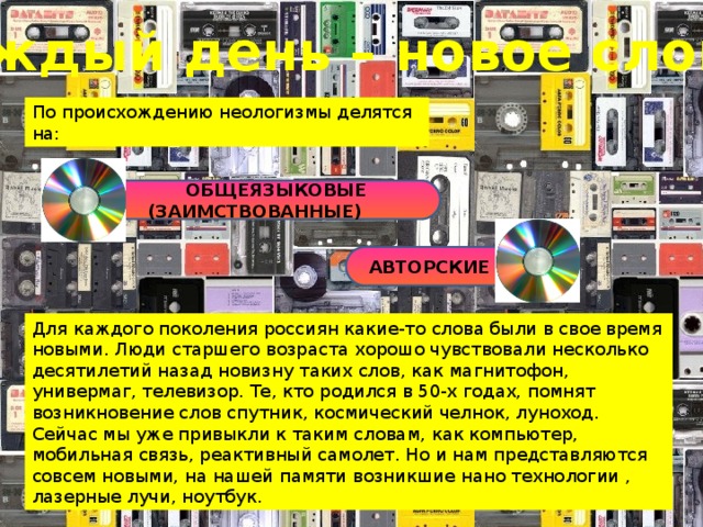 Каждый день – новое слово По происхождению неологизмы делятся на:  ОБЩЕЯЗЫКОВЫЕ (ЗАИМСТВОВАННЫЕ) АВТОРСКИЕ Для каждого поколения россиян какие-то слова были в свое время новыми. Люди старшего возраста хорошо чувствовали несколько десятилетий назад новизну таких слов, как магнитофон, универмаг, телевизор. Те, кто родился в 50-х годах, помнят возникновение слов спутник, космический челнок, луноход. Сейчас мы уже привыкли к таким словам, как компьютер, мобильная связь, реактивный самолет. Но и нам представляются совсем новыми, на нашей памяти возникшие нано технологии , лазерные лучи, ноутбук. 