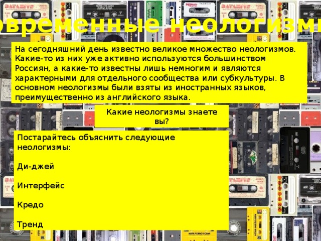 Современные неологизмы На сегодняшний день известно великое множество неологизмов. Какие-то из них уже активно используются большинством Россиян, а какие-то известны лишь немногим и являются характерными для отдельного сообщества или субкультуры. В основном неологизмы были взяты из иностранных языков, преимущественно из английского языка. Какие неологизмы знаете вы? Постарайтесь объяснить следующие неологизмы: Ди-джей Интерфейс Кредо Тренд 