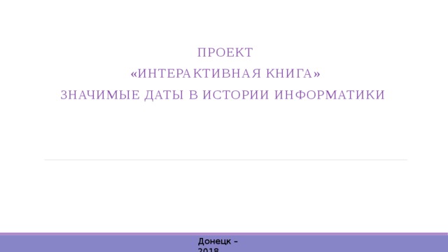 Проект «Интерактивная книга» Значимые даты в истории информатики Донецк – 2018  