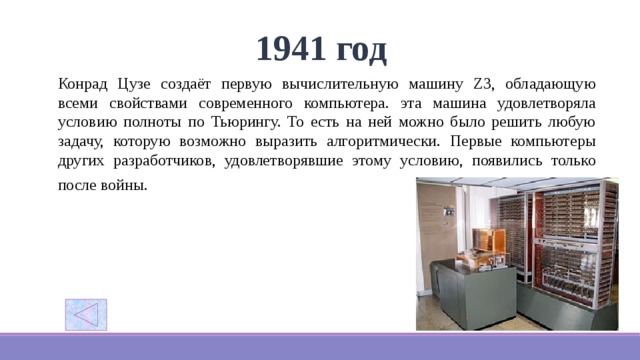 1941 год Конрад Цузе создаёт первую вычислительную машину Z3, обладающую всеми свойствами современного компьютера.  эта машина удовлетворяла условию полноты по Тьюрингу. То есть на ней можно было решить любую задачу, которую возможно выразить алгоритмически. Первые компьютеры других разработчиков, удовлетворявшие этому условию, появились только после войны.  