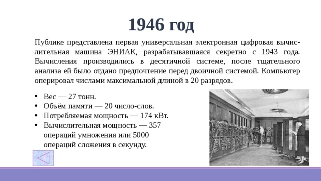 1946 год Публике представлена первая универсальная электронная цифровая вычис-лительная машина ЭНИАК, разрабатывавшаяся секретно с 1943 года. Вычисления производились в десятичной системе, после тщательного анализа ей было отдано предпочтение перед двоичной системой. Компьютер оперировал числами максимальной длиной в 20 разрядов. Вес — 27 тонн. Объём памяти — 20 число-слов. Потребляемая мощность — 174 кВт. Вычислительная мощность — 357 операций умножения или 5000 операций сложения в секунду. 