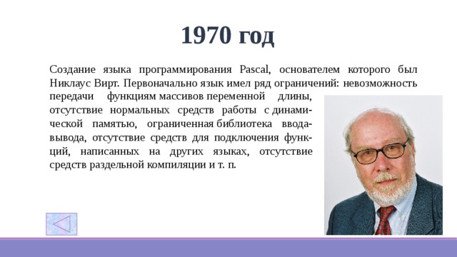1970 год Создание языка программирования Pascal, основателем которого был Никлаус Вирт. Первоначально язык имел ряд ограничений: невозможность передачи функциям массивов переменной длины, отсутствие нормальных средств работы с динами-ческой памятью, ограниченная библиотека ввода-вывода, отсутствие средств для подключения функ-ций, написанных на других языках, отсутствие средств раздельной компиляции и т. п. 