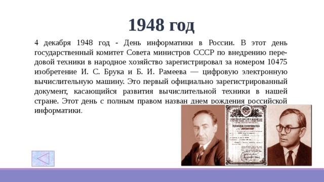 1948 год 4 декабря 1948 год - День информатики в России. В этот день государственный комитет Совета министров СССР по внедрению пере-довой техники в народное хозяйство зарегистрировал за номером 10475 изобретение И. С. Брука и Б. И. Рамеева — цифровую электронную вычислительную машину. Это первый официально зарегистрированный документ, касающийся развития вычислительной техники в нашей стране. Этот день с полным правом назван днем рождения российской информатики .     