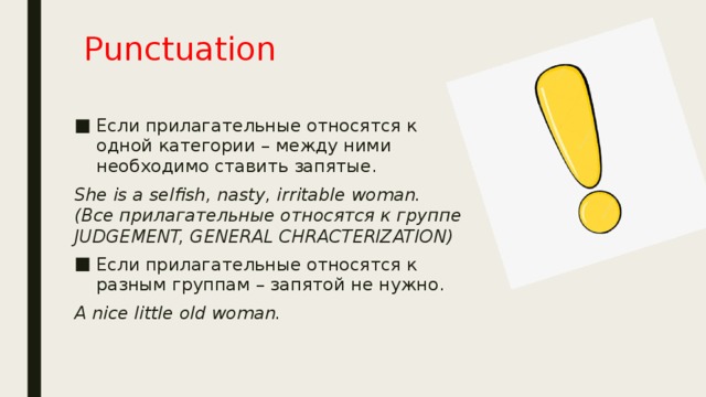 Punctuation Если прилагательные относятся к одной категории – между ними необходимо ставить запятые. She is a selfish, nasty, irritable woman. (Все прилагательные относятся к группе JUDGEMENT, GENERAL CHRACTERIZATION) Если прилагательные относятся к разным группам – запятой не нужно. A nice little old woman. 