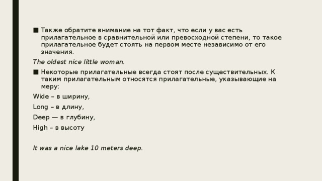 Также обратите внимание на тот факт, что если у вас есть прилагательное в сравнительной или превосходной степени, то такое прилагательное будет стоять на первом месте независимо от его значения. The oldest nice little woman. Некоторые прилагательные всегда стоят после существительных. К таким прилагательным относятся прилагательные, указывающие на меру: Wide – в ширину, Long – в длину, Deep — в глубину, High – в высоту It was a nice lаke 10 meters deep. 