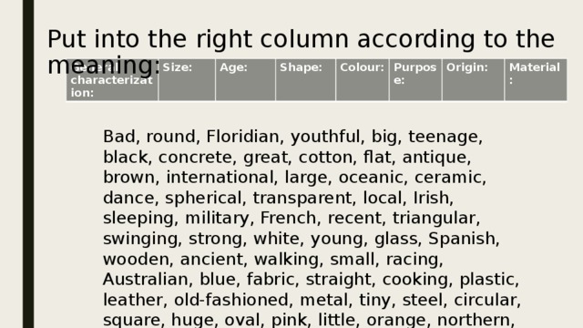 Put into the right column according to the meaning: General characterization: Size: Age: Shape: Colour: Purpose: Origin: Material: Bad, round, Floridian, youthful, big, teenage, black, concrete, great, cotton, flat, antique, brown, international, large, oceanic, ceramic, dance, spherical, transparent, local, Irish, sleeping, military, French, recent, triangular, swinging, strong, white, young, glass, Spanish, wooden, ancient, walking, small, racing, Australian, blue, fabric, straight, cooking, plastic, leather, old-fashioned, metal, tiny, steel, circular, square, huge, oval, pink, little, orange, northern, polar, work 