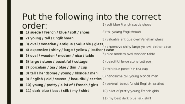 Put the following into the correct order:   1) soft blue French suede shoes 2) tall young Englishman 3) valuable antique oval Venetian glass 4) expensive shiny large yellow leather case 5) nice modern oval wooden table 6) beautiful large stone cottage 7) thin blue porcelain tea cup 8) handsome tall young blonde man 9) several beautiful old English castles 10) a lot of pretty young French girls 11) my best dark blue silk shirt 1) suede / French / blue / soft / shoes 2) young / tall / Englishman 3) oval / Venetian / antique / valuable / glass 4) expensive / shiny / large / yellow / leather / case 5) oval / wooden / modern / nice / table 6) large / stone / beautiful / cottage 7) porcelain / tea / blue / thin / cup 8) tall / handsome / young / blonde / man 9) English / old / several / beautiful / castles 10) young / pretty / a lot of / French / girls 11) dark blue / best / silk / my / shirt 