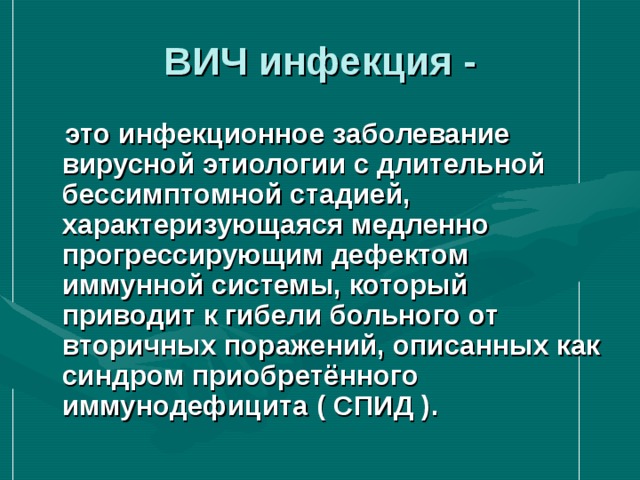 ВИЧ инфекция -  это инфекционное заболевание вирусной этиологии с длительной бессимптомной стадией, характеризующаяся медленно прогрессирующим дефектом иммунной системы, который приводит к гибели больного от вторичных поражений, описанных как синдром приобретённого иммунодефицита ( СПИД ). 