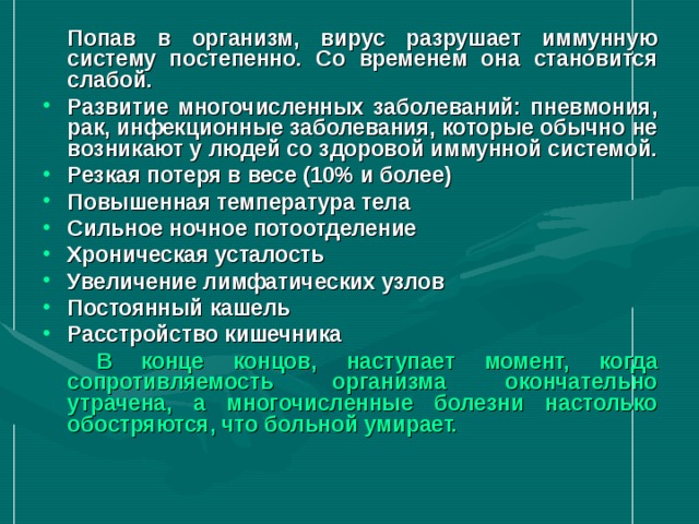  Попав в организм, вирус разрушает иммунную систему постепенно. Со временем она становится слабой. Развитие многочисленных заболеваний: пневмония, рак, инфекционные заболевания, которые обычно не возникают у людей со здоровой иммунной системой. Резкая потеря в весе (10% и более) Повышенная температура тела Сильное ночное потоотделение Хроническая усталость Увеличение лимфатических узлов Постоянный кашель Расстройство кишечника   В конце концов, наступает момент, когда сопротивляемость организма окончательно утрачена, а многочисленные болезни настолько обостряются, что больной умирает.  