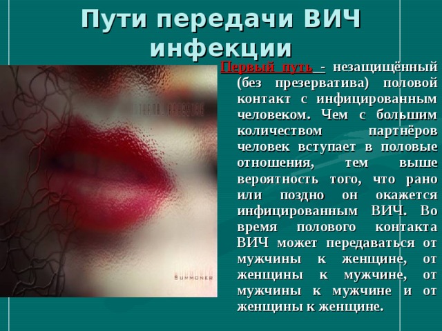 Пути передачи ВИЧ инфекции Первый путь  - незащищённый (без презерватива) половой контакт с инфицированным человеком. Чем с большим количеством партнёров человек вступает в половые отношения, тем выше вероятность того, что рано или поздно он окажется инфицированным ВИЧ. Во время полового контакта ВИЧ может передаваться от мужчины к женщине, от женщины к мужчине, от мужчины к мужчине и от женщины к женщине. 