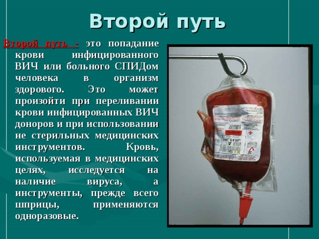 Второй путь Второй путь  -  это попадание крови инфицированного ВИЧ или больного СПИДом человека в организм здорового. Это может произойти при переливании крови инфицированных ВИЧ доноров и при использовании не стерильных медицинских инструментов. Кровь, используемая в медицинских целях, исследуется на наличие вируса, а инструменты, прежде всего шприцы, применяются одноразовые. 