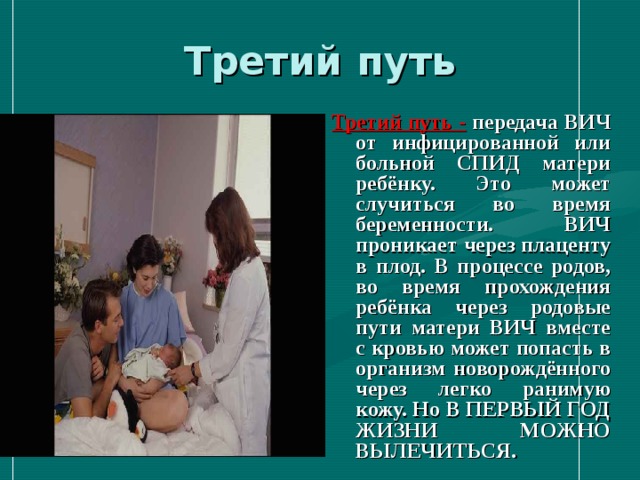 Третий путь Третий путь  -  передача ВИЧ от инфицированной или больной СПИД матери ребёнку. Это может случиться во время беременности. ВИЧ проникает через плаценту в плод. В процессе родов, во время прохождения ребёнка через родовые пути матери ВИЧ вместе с кровью может попасть в организм новорождённого через легко ранимую кожу. Но В ПЕРВЫЙ ГОД ЖИЗНИ МОЖНО ВЫЛЕЧИТЬСЯ. 