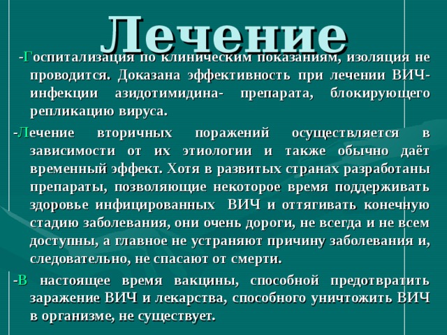 Лечение  - Г оспитализация по клиническим показаниям, изоляция не проводится. Доказана эффективность при лечении ВИЧ-инфекции азидотимидина- препарата, блокирующего репликацию вируса. - Л ечение вторичных поражений осуществляется в зависимости от их этиологии и также обычно даёт временный эффект. Хотя в развитых странах разработаны препараты, позволяющие некоторое время поддерживать здоровье инфицированных ВИЧ и оттягивать конечную стадию заболевания, они очень дороги, не всегда и не всем доступны, а главное не устраняют причину заболевания и, следовательно, не спасают от смерти. - В настоящее время вакцины, способной предотвратить заражение ВИЧ и лекарства, способного уничтожить ВИЧ в организме, не существует.  