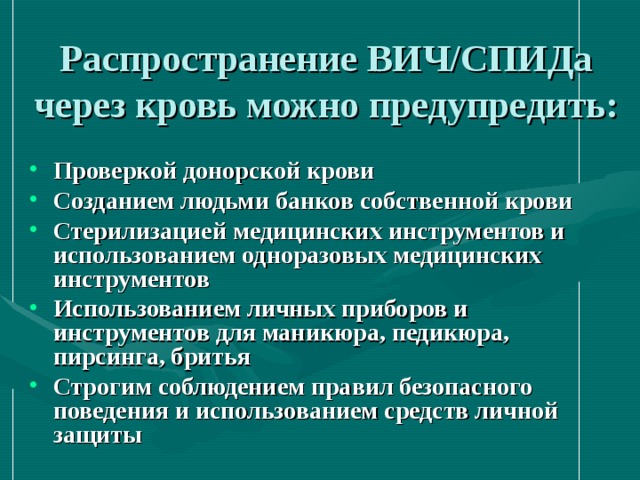 Распространение ВИЧ/СПИДа через кровь можно предупредить: Проверкой донорской крови Созданием людьми банков собственной крови Стерилизацией медицинских инструментов и использованием одноразовых медицинских инструментов Использованием личных приборов и инструментов для маникюра, педикюра, пирсинга, бритья Строгим соблюдением правил безопасного поведения и использованием средств личной защиты 