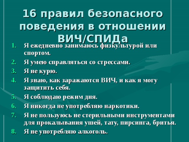 16 правил безопасного поведения в отношении ВИЧ/СПИДа Я ежедневно занимаюсь физкультурой или спортом. Я умею справляться со стрессами. Я не курю. Я знаю, как заражаются ВИЧ, и как я могу защитить себя. Я соблюдаю режим дня. Я никогда не употребляю наркотики. Я не пользуюсь не стерильными инструментами для прокалывания ушей, тату, пирсинга, бритья. Я не употребляю алкоголь.   