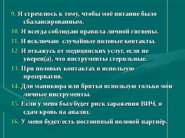 9. Я стремлюсь к тому, чтобы моё питание было сбалансированным. 10. Я всегда соблюдаю правила личной гигиены. 11. Я исключаю случайные половые контакты. 12. Я откажусь от медицинских услуг, если не уверен(а), что инструменты стерильные. 13. При половых контактах я использую презерватив. 14. Для маникюра или бритья использую только мои личные инструменты. 15. Если у меня был/будет риск заражения ВИЧ, я сдам кровь на анализ. 16. У меня будет/есть постоянный половой партнёр.    