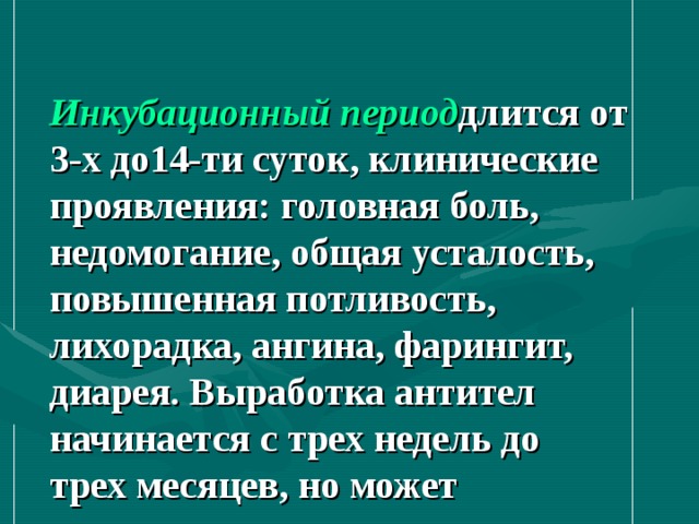  Инкубационный период длится от 3-х до14-ти суток, клинические проявления: головная боль, недомогание, общая усталость, повышенная потливость, лихорадка, ангина, фарингит, диарея. Выработка антител начинается с трех недель до трех месяцев, но может затягиваться до года. 