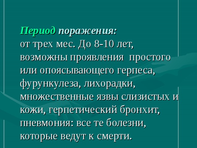 Период поражения:  от трех мес. До 8-10 лет, возможны проявления простого или опоясывающего герпеса, фурункулеза, лихорадки, множественные язвы слизистых и кожи, герпетический бронхит, пневмония: все те болезни, которые ведут к смерти. 