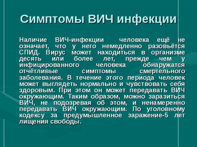 Симптомы ВИЧ инфекции  Наличие ВИЧ-инфекции человека ещё не означает, что у него немедленно разовьётся СПИД. Вирус может находиться в организме десять или более лет, прежде чем у инфицированного человека обнаружатся отчётливые симптомы смертельного заболевания. В течение этого периода человек может выглядеть нормально и чувствовать себя здоровым. При этом он может передавать ВИЧ окружающим. Таким образом, можно заразиться ВИЧ, не подозревая об этом, и ненамеренно передавать ВИЧ окружающим. По уголовному кодексу за предумышленное заражение-5 лет лищения свободы.  