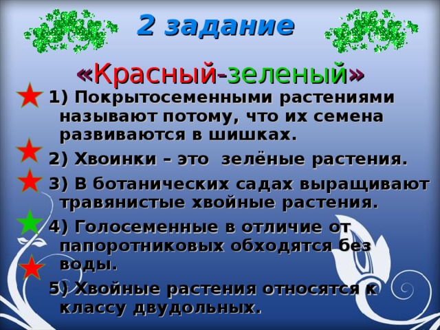 2 задание  « Красный - зеленый »   1) Покрытосеменными растениями называют потому, что их семена развиваются в шишках. 2) Хвоинки – это зелёные растения. 3) В ботанических садах выращивают травянистые хвойные растения. 4) Голосеменные в отличие от папоротниковых обходятся без воды. 5) Хвойные растения относятся к классу двудольных.  