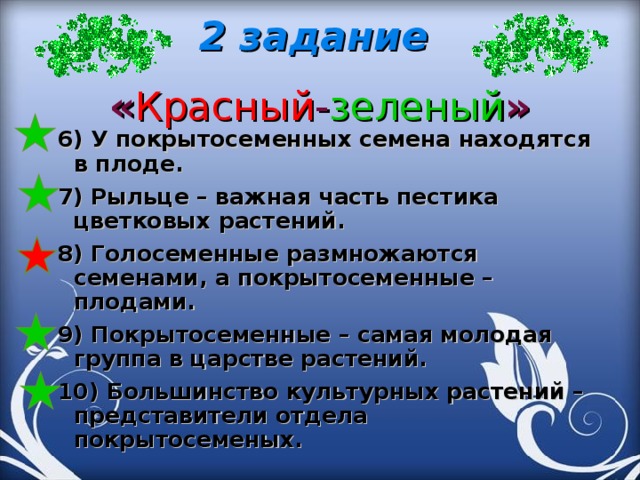 2 задание  « Красный - зеленый »   6) У покрытосеменных семена находятся в плоде. 7) Рыльце – важная часть пестика цветковых растений. 8) Голосеменные размножаются семенами, а покрытосеменные – плодами. 9) Покрытосеменные – самая молодая группа в царстве растений. 10) Большинство культурных растений – представители отдела покрытосеменых.   