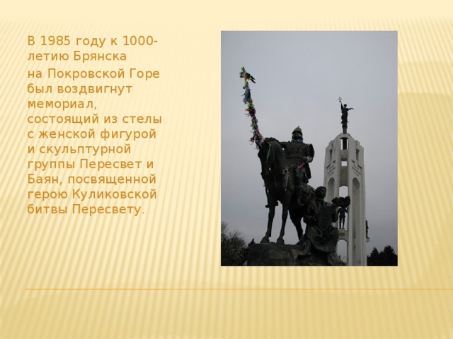 В 1985 году к 1000- летию Брянска на Покровской Горе был воздвигнут мемориал, состоящий из стелы с женской фигурой и скульптурной группы Пересвет и Баян, посвященной герою Куликовской битвы Пересвету. 