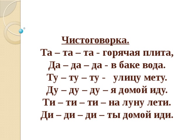 Чистоговорка.  Та – та – та - горячая плита,  Да – да – да - в баке вода.  Ту – ту – ту - улицу мету.  Ду – ду – ду – я домой иду.  Ти – ти – ти – на луну лети.  Ди – ди – ди – ты домой иди. 
