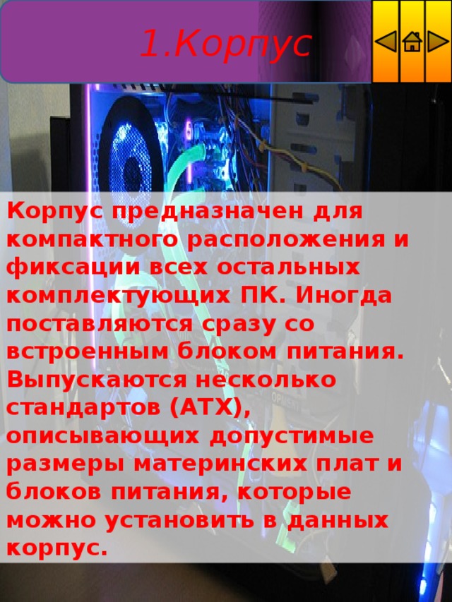 1.Корпус Корпус предназначен для компактного расположения и фиксации всех остальных комплектующих ПК. Иногда поставляются сразу со встроенным блоком питания. Выпускаются несколько стандартов (ATX), описывающих допустимые размеры материнских плат и блоков питания, которые можно установить в данных корпус. 