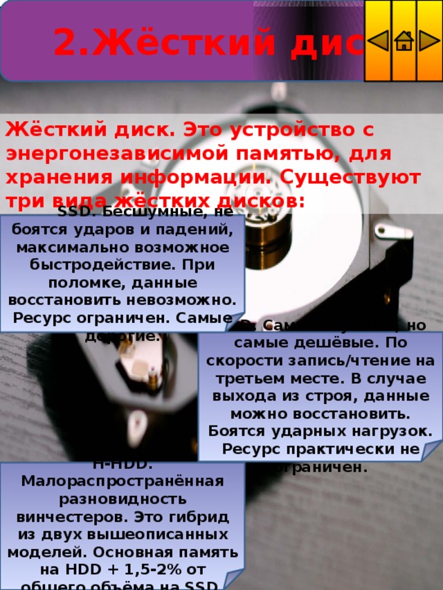 2.Жёсткий диск Жёсткий диск. Это устройство с энергонезависимой памятью, для хранения информации. Существуют три вида жёстких дисков:    SSD. Бесшумные, не боятся ударов и падений, максимально возможное быстродействие. При поломке, данные восстановить невозможно. Ресурс ограничен. Самые дорогие. HDD. Самые шумные, но самые дешёвые. По скорости запись/чтение на третьем месте. В случае выхода из строя, данные можно восстановить. Боятся ударных нагрузок. Ресурс практически не ограничен.   H-HDD. Малораспространённая разновидность винчестеров. Это гибрид из двух вышеописанных моделей. Основная память на HDD + 1,5-2% от общего объёма на SSD. 