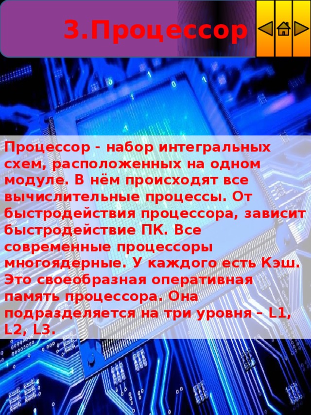 3.Процессор Процессор - набор интегральных схем, расположенных на одном модуле. В нём происходят все вычислительные процессы. От быстродействия процессора, зависит быстродействие ПК. Все современные процессоры многоядерные. У каждого есть Кэш. Это своеобразная оперативная память процессора. Она подразделяется на три уровня – L1, L2, L3. 