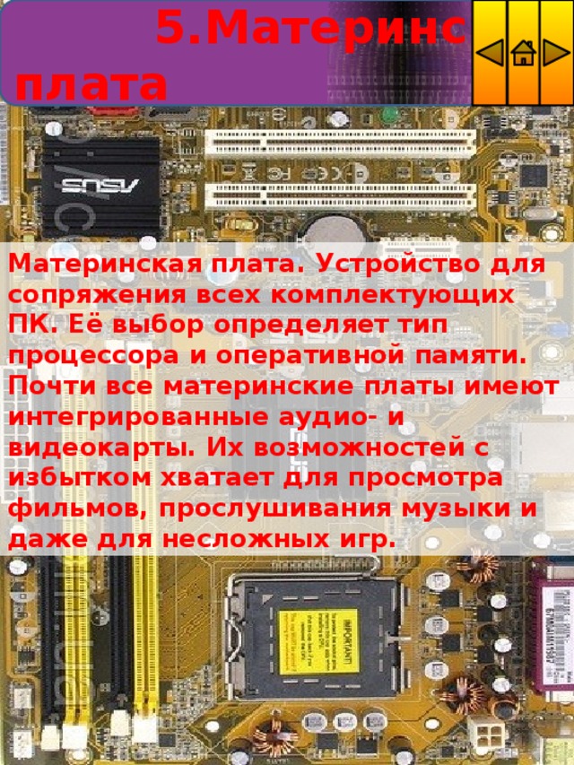  5.Материнская плата Материнская плата. Устройство для сопряжения всех комплектующих ПК. Её выбор определяет тип процессора и оперативной памяти. Почти все материнские платы имеют интегрированные аудио- и видеокарты. Их возможностей с избытком хватает для просмотра фильмов, прослушивания музыки и даже для несложных игр. 