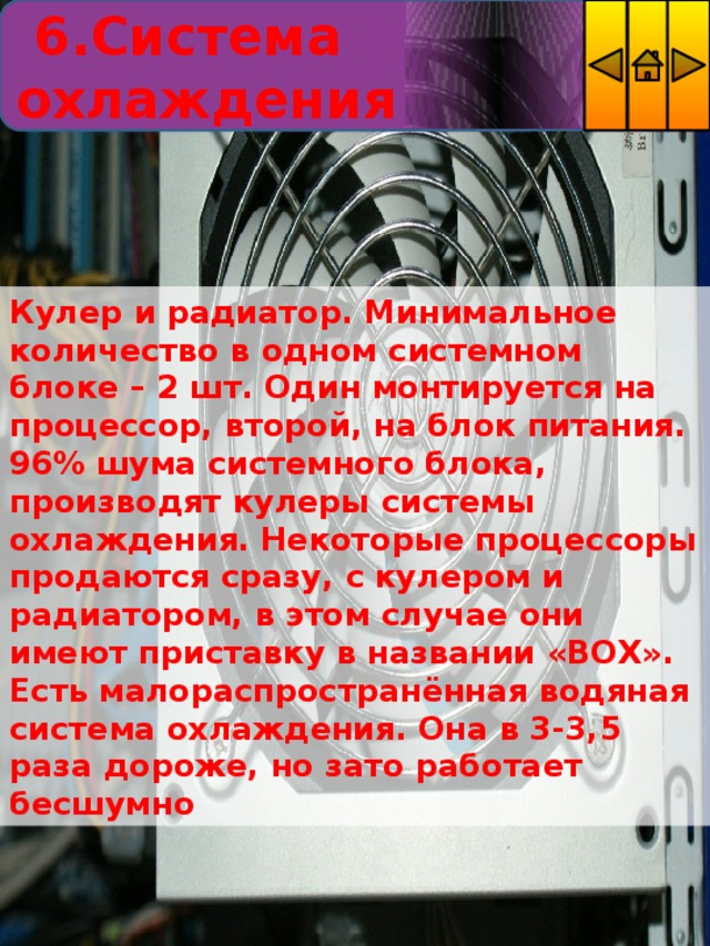  6.Система охлаждения Кулер и радиатор. Минимальное количество в одном системном блоке – 2 шт. Один монтируется на процессор, второй, на блок питания. 96% шума системного блока, производят кулеры системы охлаждения. Некоторые процессоры продаются сразу, с кулером и радиатором, в этом случае они имеют приставку в названии «BOX». Есть малораспространённая водяная система охлаждения. Она в 3-3,5 раза дороже, но зато работает бесшумно 