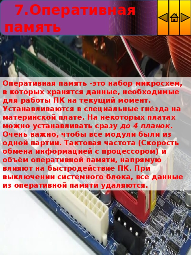  7.Оперативная память Оперативная память -это набор микросхем, в которых хранятся данные, необходимые для работы ПК на текущий момент. Устанавливаются в специальные гнёзда на материнской плате. На некоторых платах можно устанавливать сразу  до 4 планок . Очень важно, чтобы все модули были из одной партии. Тактовая частота (Скорость обмена информацией с процессором) и объём оперативной памяти, напрямую влияют на быстродействие ПК. При выключении системного блока, все данные из оперативной памяти удаляются. 